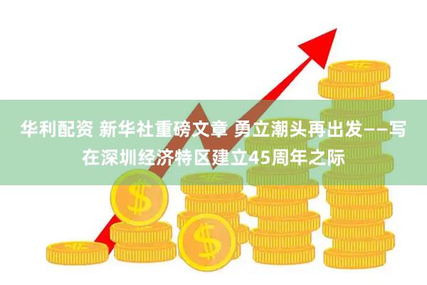 华利配资 新华社重磅文章 勇立潮头再出发——写在深圳经济特区建立45周年之际