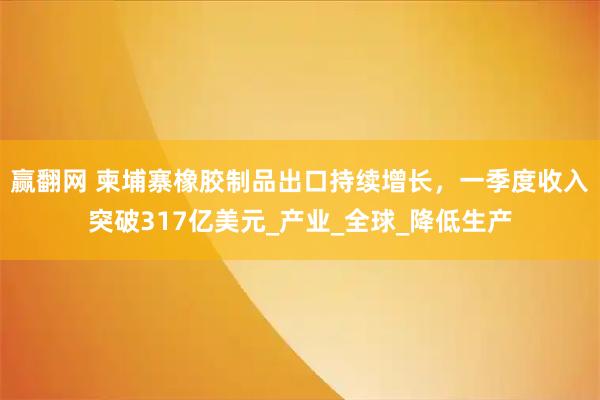赢翻网 柬埔寨橡胶制品出口持续增长，一季度收入突破317亿美元_产业_全球_降低生产