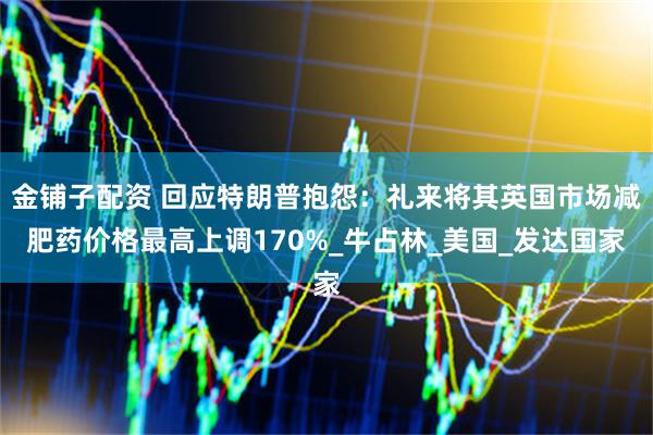 金铺子配资 回应特朗普抱怨：礼来将其英国市场减肥药价格最高上调170%_牛占林_美国_发达国家