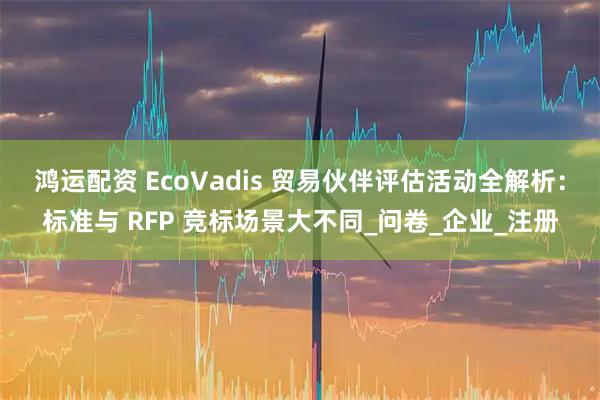 鸿运配资 EcoVadis 贸易伙伴评估活动全解析：标准与 RFP 竞标场景大不同_问卷_企业_注册