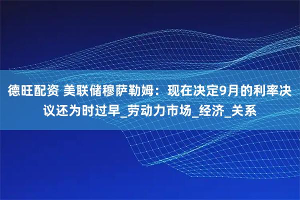 德旺配资 美联储穆萨勒姆：现在决定9月的利率决议还为时过早_劳动力市场_经济_关系