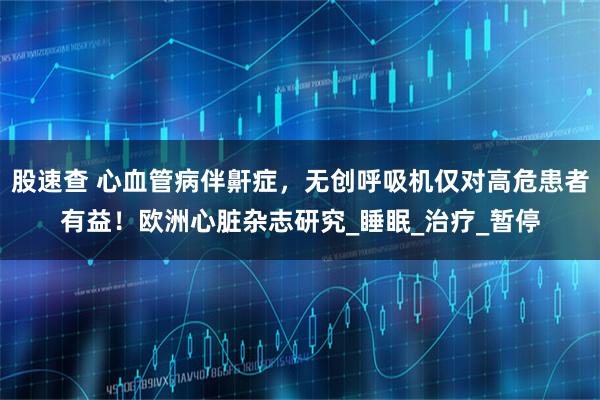 股速查 心血管病伴鼾症，无创呼吸机仅对高危患者有益！欧洲心脏杂志研究_睡眠_治疗_暂停