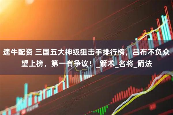 速牛配资 三国五大神级狙击手排行榜，吕布不负众望上榜，第一有争议！_箭术_名将_箭法
