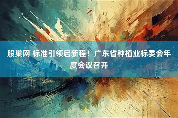 股巢网 标准引领启新程！广东省种植业标委会年度会议召开
