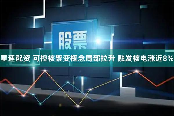 星速配资 可控核聚变概念局部拉升 融发核电涨近8%