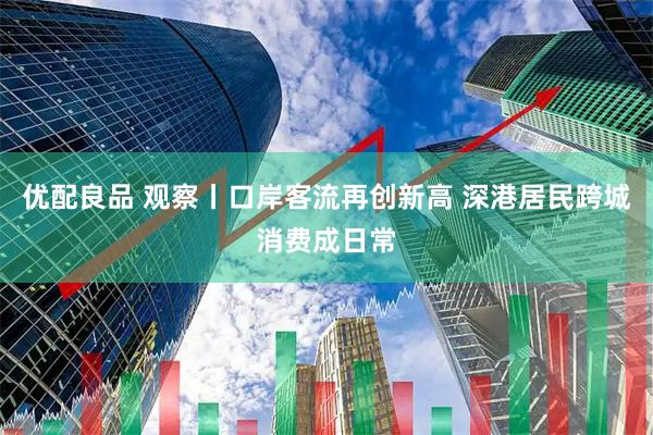 优配良品 观察丨口岸客流再创新高 深港居民跨城消费成日常
