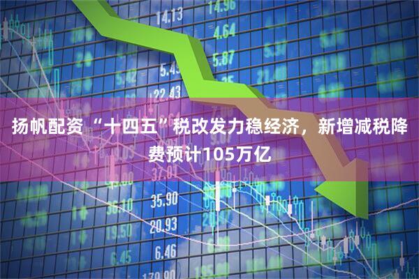 扬帆配资 “十四五”税改发力稳经济，新增减税降费预计105万亿
