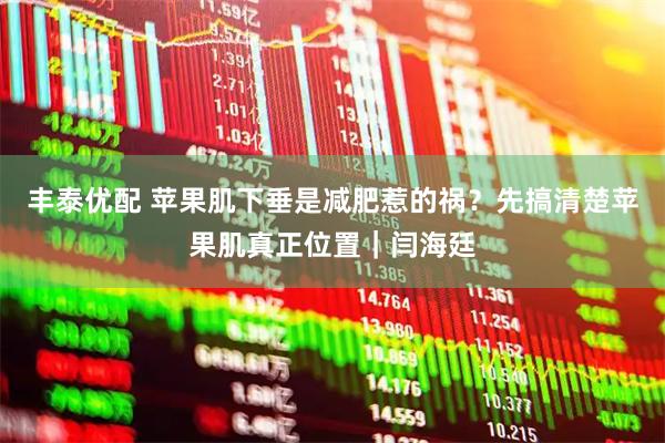 丰泰优配 苹果肌下垂是减肥惹的祸？先搞清楚苹果肌真正位置｜闫海廷