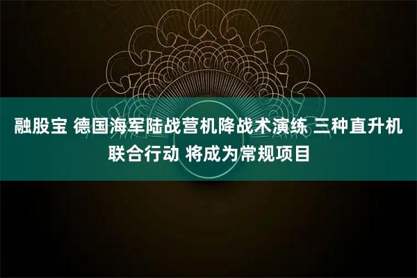 融股宝 德国海军陆战营机降战术演练 三种直升机联合行动 将成为常规项目