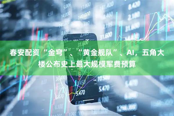春安配资 “金穹”、“黄金舰队”、AI，五角大楼公布史上最大规模军费预算
