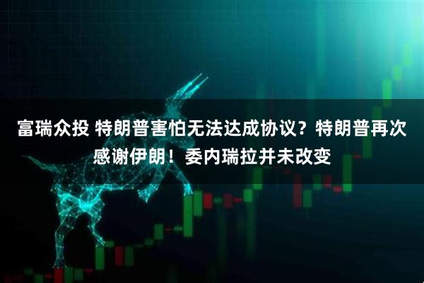 富瑞众投 特朗普害怕无法达成协议？特朗普再次感谢伊朗！委内瑞拉并未改变