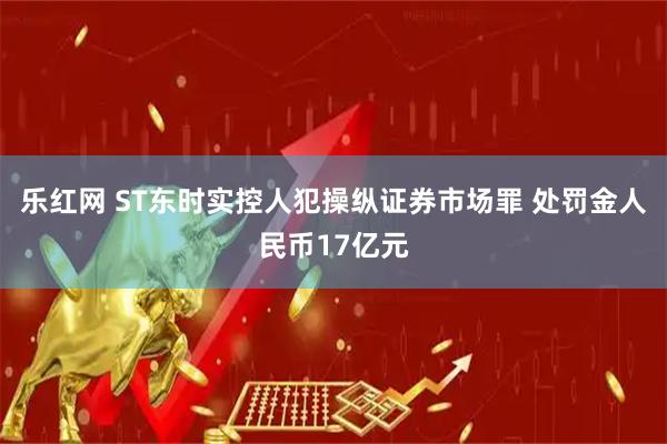乐红网 ST东时实控人犯操纵证券市场罪 处罚金人民币17亿元