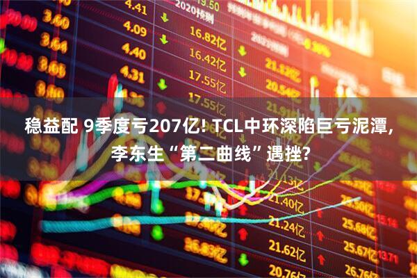 稳益配 9季度亏207亿! TCL中环深陷巨亏泥潭, 李东生“第二曲线”遇挫?