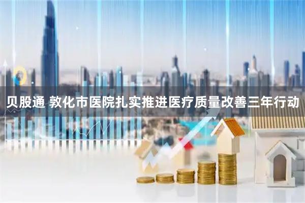 贝股通 敦化市医院扎实推进医疗质量改善三年行动