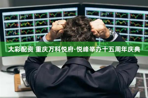 大彩配资 重庆万科悦府·悦峰举办十五周年庆典