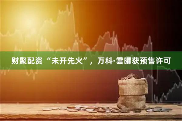 财聚配资 “未开先火”，万科·雲曜获预售许可