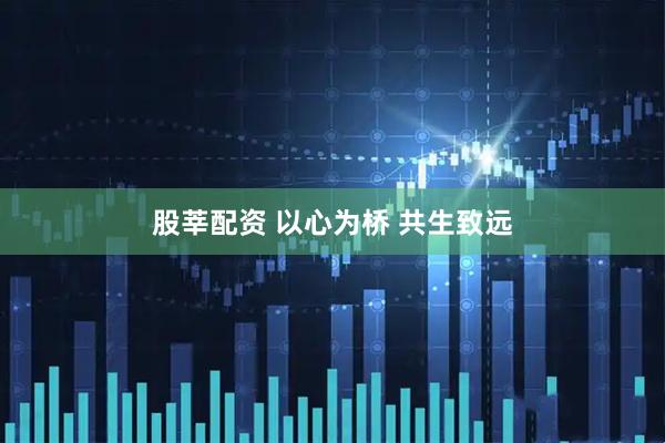 股莘配资 以心为桥 共生致远