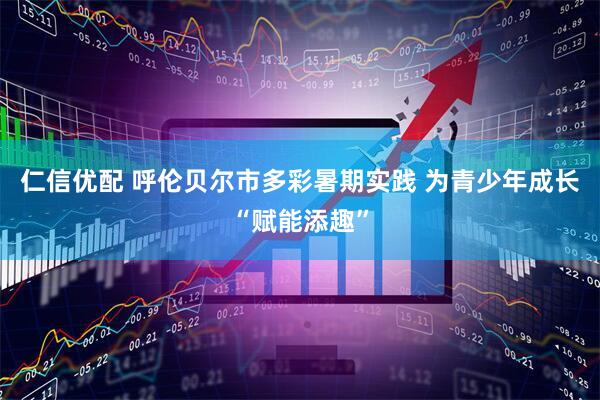 仁信优配 呼伦贝尔市多彩暑期实践 为青少年成长“赋能添趣”