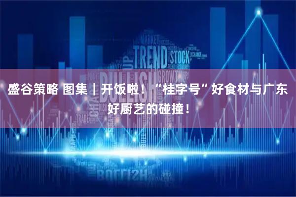 盛谷策略 图集｜开饭啦！“桂字号”好食材与广东好厨艺的碰撞！
