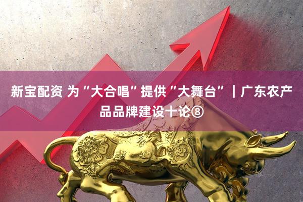 新宝配资 为“大合唱”提供“大舞台”｜广东农产品品牌建设十论⑧
