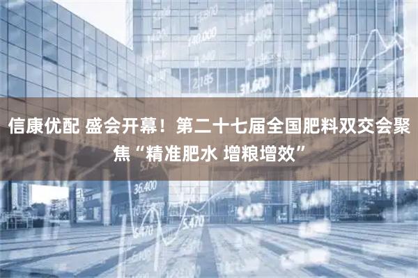 信康优配 盛会开幕！第二十七届全国肥料双交会聚焦“精准肥水 增粮增效”