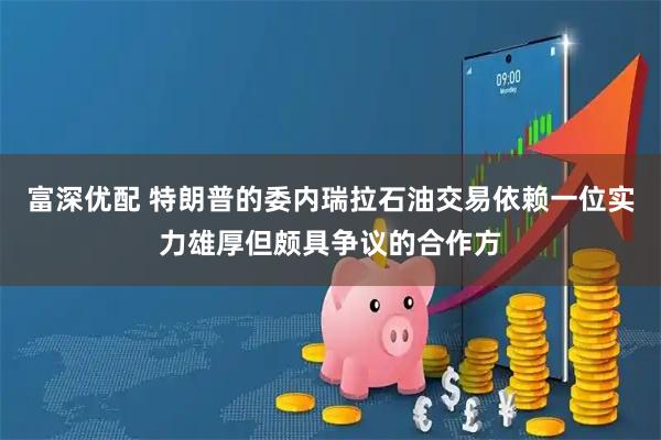富深优配 特朗普的委内瑞拉石油交易依赖一位实力雄厚但颇具争议的合作方
